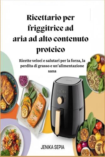 Ricettario per friggitrice ad aria ad alto contenuto proteico: Ricette veloci e salutari per la forza, la perdita di grasso e un'alimentazione sana